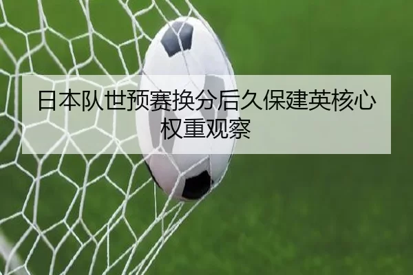 日本队世预赛换分后久保建英核心权重观察